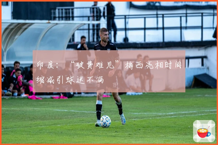 印度：“破费难见”梅西亮相时间缩减引球迷不满