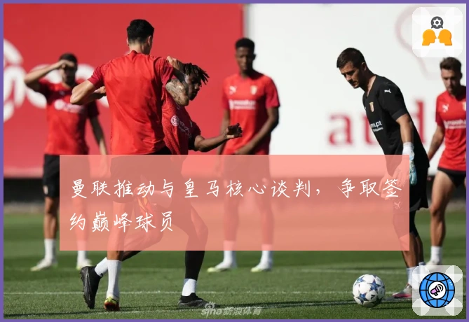 曼联推动与皇马核心谈判，争取签约巅峰球员