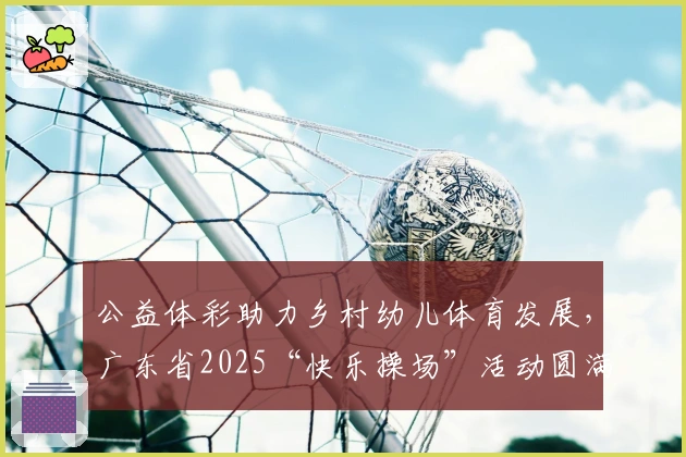 公益体彩助力乡村幼儿体育发展，广东省2025“快乐操场”活动圆满落幕