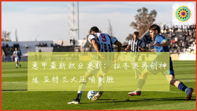 意甲最新积分更新：拉齐奥再创神话 亚特兰大压哨制胜