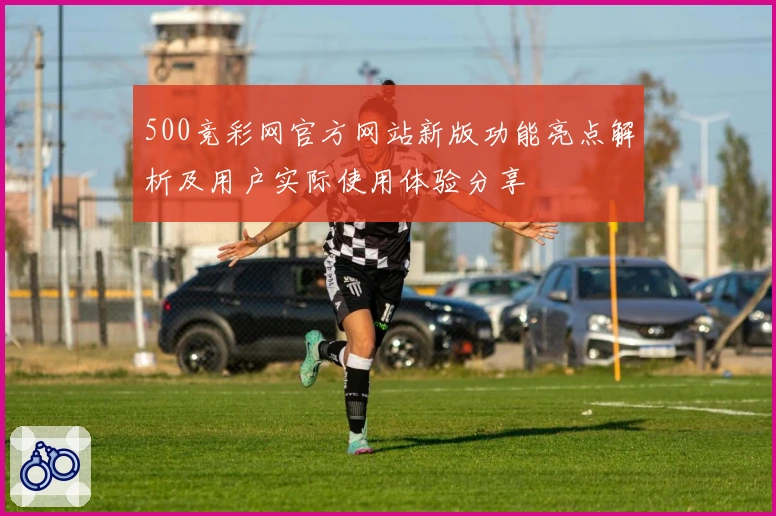 500竞彩网官方网站新版功能亮点解析及用户实际使用体验分享