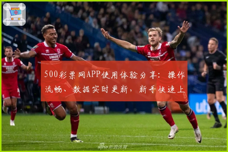 500彩票网APP使用体验分享：操作流畅、数据实时更新，新手快速上手教程一览