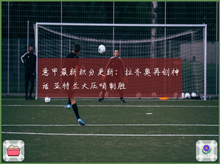 意甲最新积分更新：拉齐奥再创神话 亚特兰大压哨制胜
