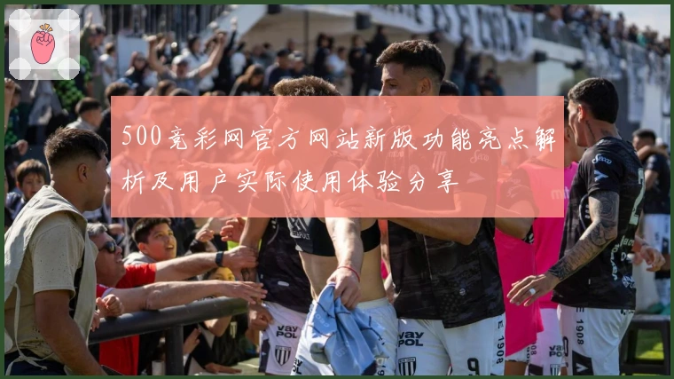 500竞彩网官方网站新版功能亮点解析及用户实际使用体验分享