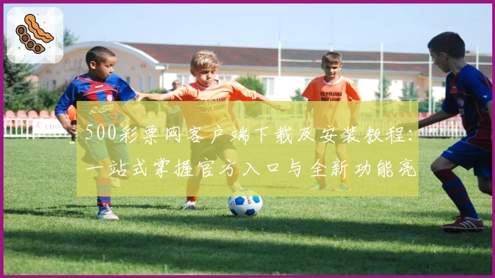 500彩票网客户端下载及安装教程:一站式掌握官方入口与全新功能亮点