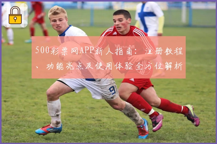 500彩票网APP新人指南：注册教程、功能亮点及使用体验全方位解析