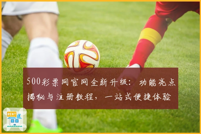 500彩票网官网全新升级：功能亮点揭秘与注册教程，一站式便捷体验
