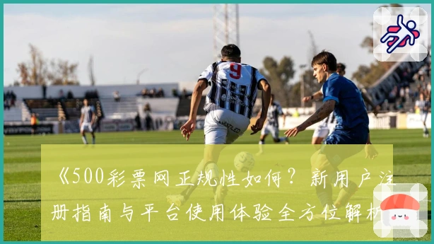 《500彩票网正规性如何？新用户注册指南与平台使用体验全方位解析》