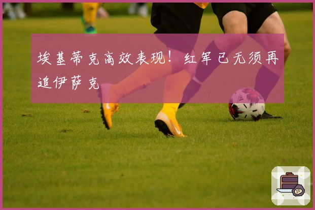 埃基蒂克高效表现！红军已无须再追伊萨克