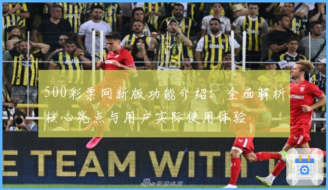 500彩票网新版功能介绍：全面解析核心亮点与用户实际使用体验