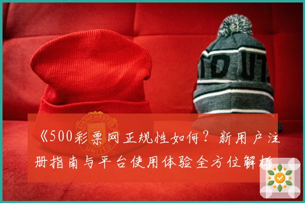 《500彩票网正规性如何？新用户注册指南与平台使用体验全方位解析》