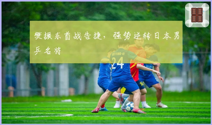 樊振东首战告捷，强势逆转日本男乒名将