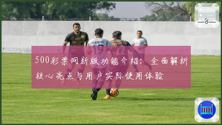 500彩票网新版功能介绍：全面解析核心亮点与用户实际使用体验