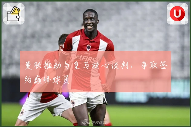 曼联推动与皇马核心谈判，争取签约巅峰球员